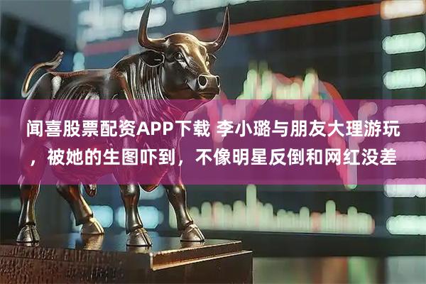 闻喜股票配资APP下载 李小璐与朋友大理游玩，被她的生图吓到，不像明星反倒和网红没差