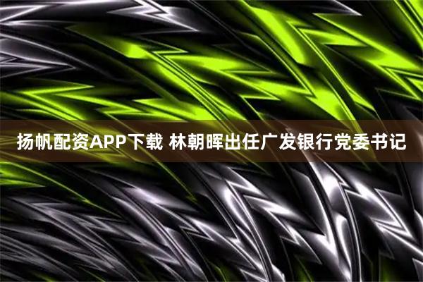 扬帆配资APP下载 林朝晖出任广发银行党委书记