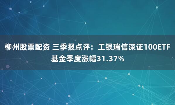 柳州股票配资 三季报点评：工银瑞信深证100ETF基金季度涨幅31.37%
