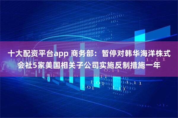 十大配资平台app 商务部：暂停对韩华海洋株式会社5家美国相关子公司实施反制措施一年