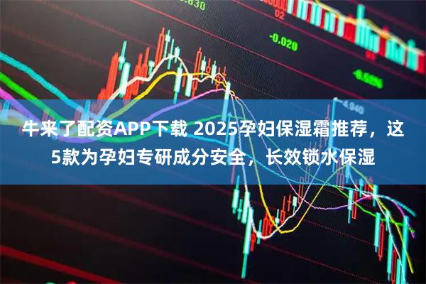 牛来了配资APP下载 2025孕妇保湿霜推荐，这5款为孕妇专研成分安全，长效锁水保湿