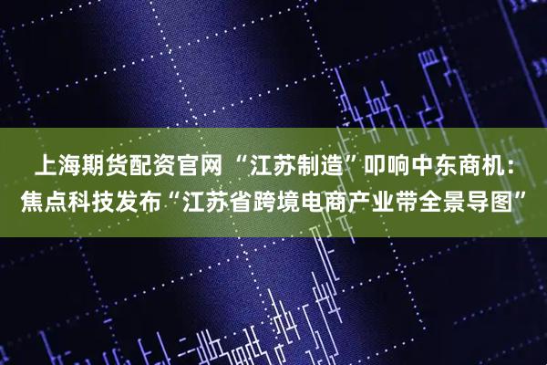上海期货配资官网 “江苏制造”叩响中东商机：焦点科技发布“江苏省跨境电商产业带全景导图”
