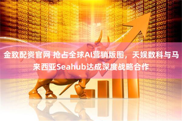 金致配资官网 抢占全球AI营销版图，天娱数科与马来西亚Seahub达成深度战略合作