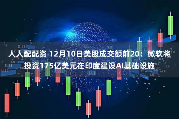 人人配配资 12月10日美股成交额前20：微软将投资175亿美元在印度建设AI基础设施