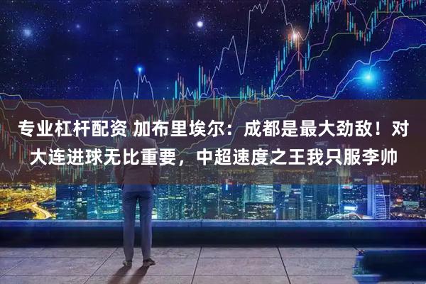 专业杠杆配资 加布里埃尔：成都是最大劲敌！对大连进球无比重要，中超速度之王我只服李帅