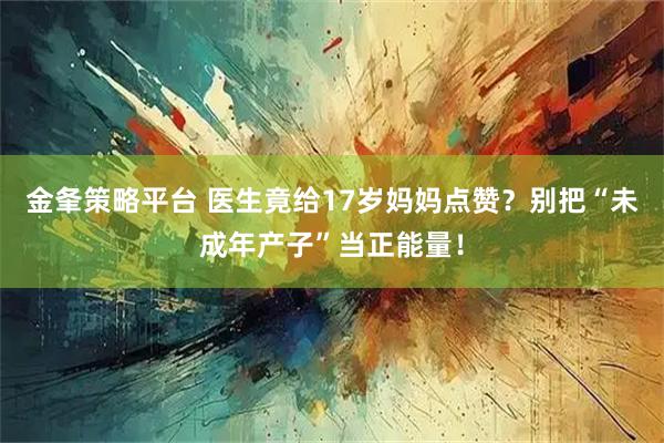 金夆策略平台 医生竟给17岁妈妈点赞？别把“未成年产子”当正能量！