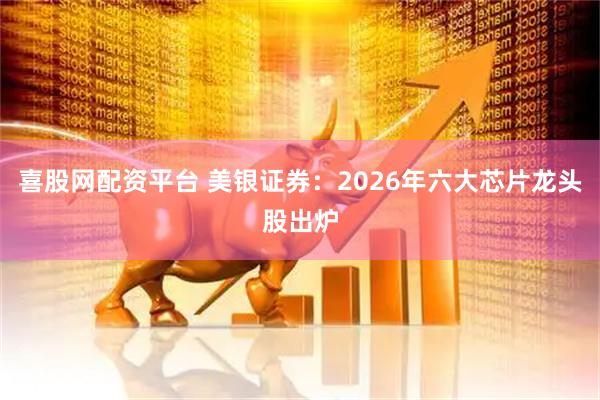 喜股网配资平台 美银证券：2026年六大芯片龙头股出炉