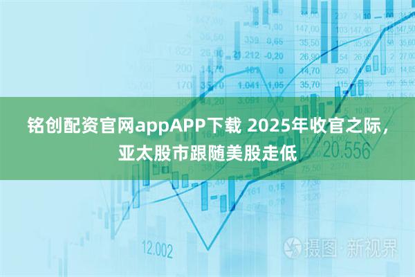 铭创配资官网appAPP下载 2025年收官之际，亚太股市跟随美股走低
