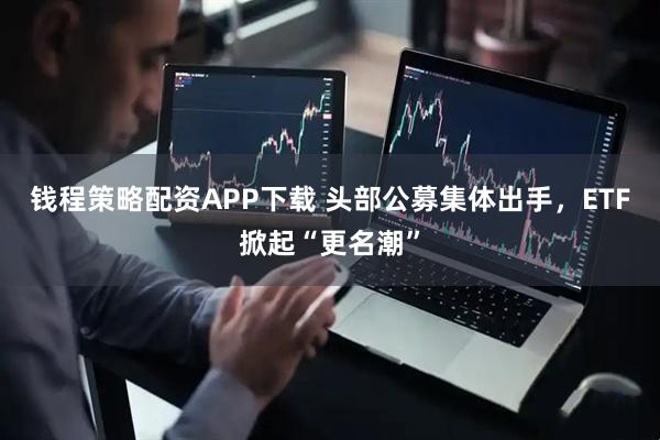 钱程策略配资APP下载 头部公募集体出手，ETF掀起“更名潮”