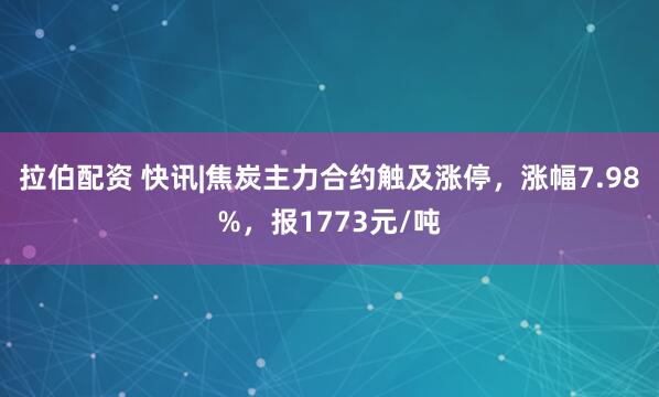 拉伯配资 快讯|焦炭主力合约触及涨停，涨幅7.98%，报1773元/吨