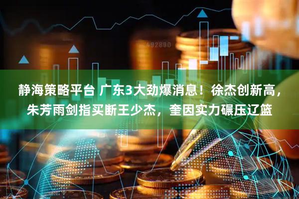静海策略平台 广东3大劲爆消息！徐杰创新高，朱芳雨剑指买断王少杰，奎因实力碾压辽篮