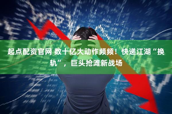 起点配资官网 数十亿大动作频频！快递江湖“换轨”，巨头抢滩新战场