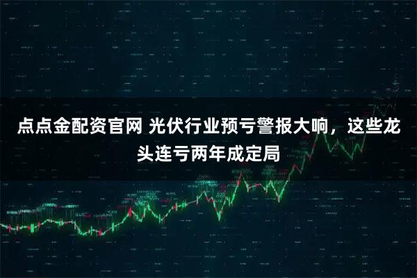 点点金配资官网 光伏行业预亏警报大响，这些龙头连亏两年成定局