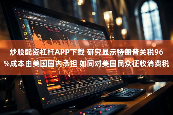 炒股配资杠杆APP下载 研究显示特朗普关税96%成本由美国国内承担 如同对美国民众征收消费税