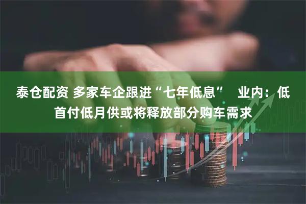 泰仓配资 多家车企跟进“七年低息”   业内：低首付低月供或将释放部分购车需求