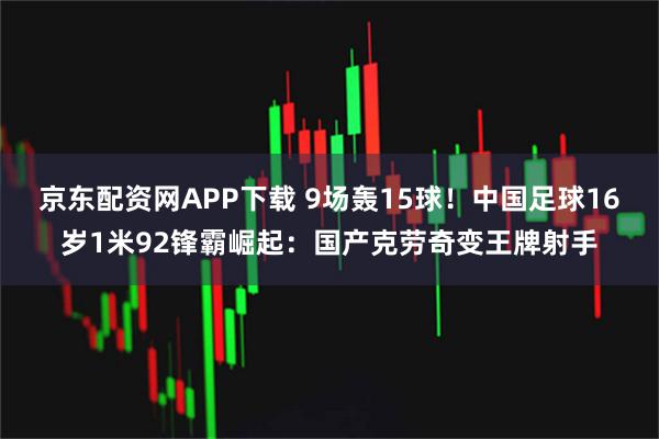 京东配资网APP下载 9场轰15球！中国足球16岁1米92锋霸崛起：国产克劳奇变王牌射手