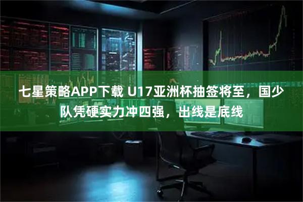 七星策略APP下载 U17亚洲杯抽签将至，国少队凭硬实力冲四强，出线是底线